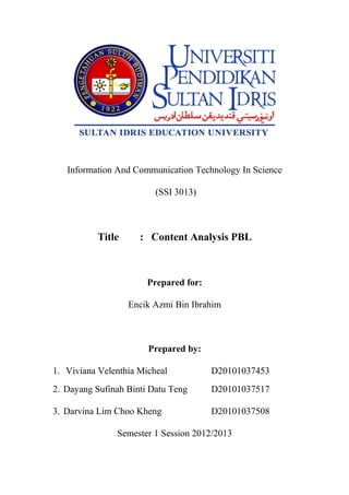 Information And Communication Technology In Science

                         (SSI 3013)



          Title      : Content Analysis PBL



                       Prepared for:

                  Encik Azmi Bin Ibrahim



                       Prepared by:

1. Viviana Velenthia Micheal           D20101037453
2. Dayang Sufinah Binti Datu Teng      D20101037517

3. Darvina Lim Choo Kheng              D20101037508

               Semester 1 Session 2012/2013
 