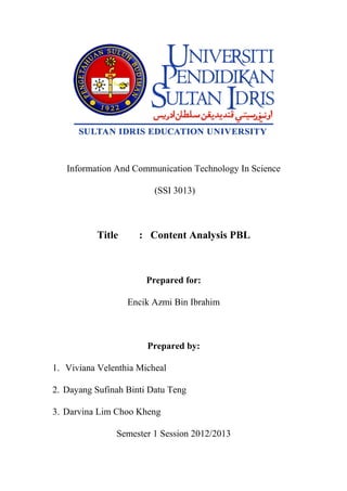 Information And Communication Technology In Science

                         (SSI 3013)



          Title      : Content Analysis PBL



                       Prepared for:

                  Encik Azmi Bin Ibrahim



                       Prepared by:

1. Viviana Velenthia Micheal

2. Dayang Sufinah Binti Datu Teng

3. Darvina Lim Choo Kheng

               Semester 1 Session 2012/2013
 