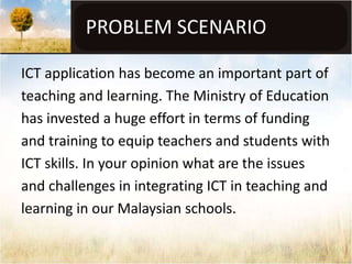 PROBLEM SCENARIO

ICT application has become an important part of
teaching and learning. The Ministry of Education
has invested a huge effort in terms of funding
and training to equip teachers and students with
ICT skills. In your opinion what are the issues
and challenges in integrating ICT in teaching and
learning in our Malaysian schools.
 
