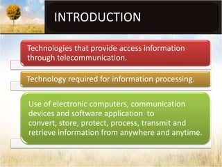 INTRODUCTION

Technologies that provide access information
through telecommunication.

Technology required for information processing.

Use of electronic computers, communication
devices and software application to
convert, store, protect, process, transmit and
retrieve information from anywhere and anytime.
 