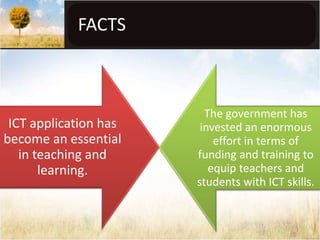 FACTS



                         The government has
 ICT application has    invested an enormous
become an essential        effort in terms of
   in teaching and     funding and training to
       learning.          equip teachers and
                       students with ICT skills.
 