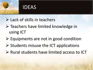 IDEAS

 Lack of skills in teachers
 Teachers have limited knowledge in
 using ICT
 Equipments are not in good condition
 Students misuse the ICT applications
 Rural students have limited access to ICT
 