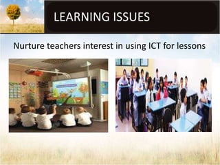 LEARNING ISSUES

Nurture teachers interest in using ICT for lessons
 