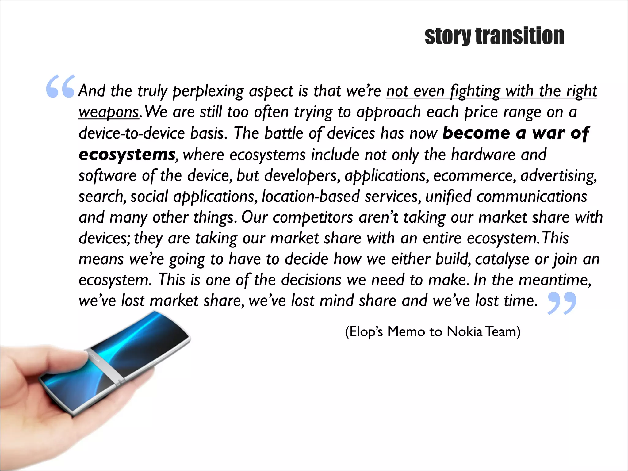 story transition



“
And the truly perplexing aspect is that we’re not even ﬁghting with the right
weapons. We are still too often trying to approach each price range on a
device-to-device basis. The battle of devices has now become a war of
ecosystems, where ecosystems include not only the hardware and
software of the device, but developers, applications, ecommerce, advertising,
search, social applications, location-based services, uniﬁed communications
and many other things. Our competitors aren’t taking our market share with
devices; they are taking our market share with an entire ecosystem.This
                                                                     “
means we’re going to have to decide how we either build, catalyse or join an
ecosystem. This is one of the decisions we need to make. In the meantime,
we’ve lost market share, we’ve lost mind share and we’ve lost time.
                                       (Elop’s Memo to Nokia Team)
 