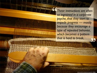 “
These instructions are often
so ingrained in a corporate
psyche, that they start to
impede progress — mostly
because they encourage a
type of repeated behavior,                        “
which becomes a pattern
that is hard to break.




                http://www.ﬂickr.com/photos/mrdubyah/5311898687/
 