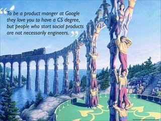 “
To be a product manger at Google
                             “
they love you to have a CS degree,
but people who start social products
are not necessarily engineers.




                                       http://www.sapergalleries.com/Gonsalves.html
 