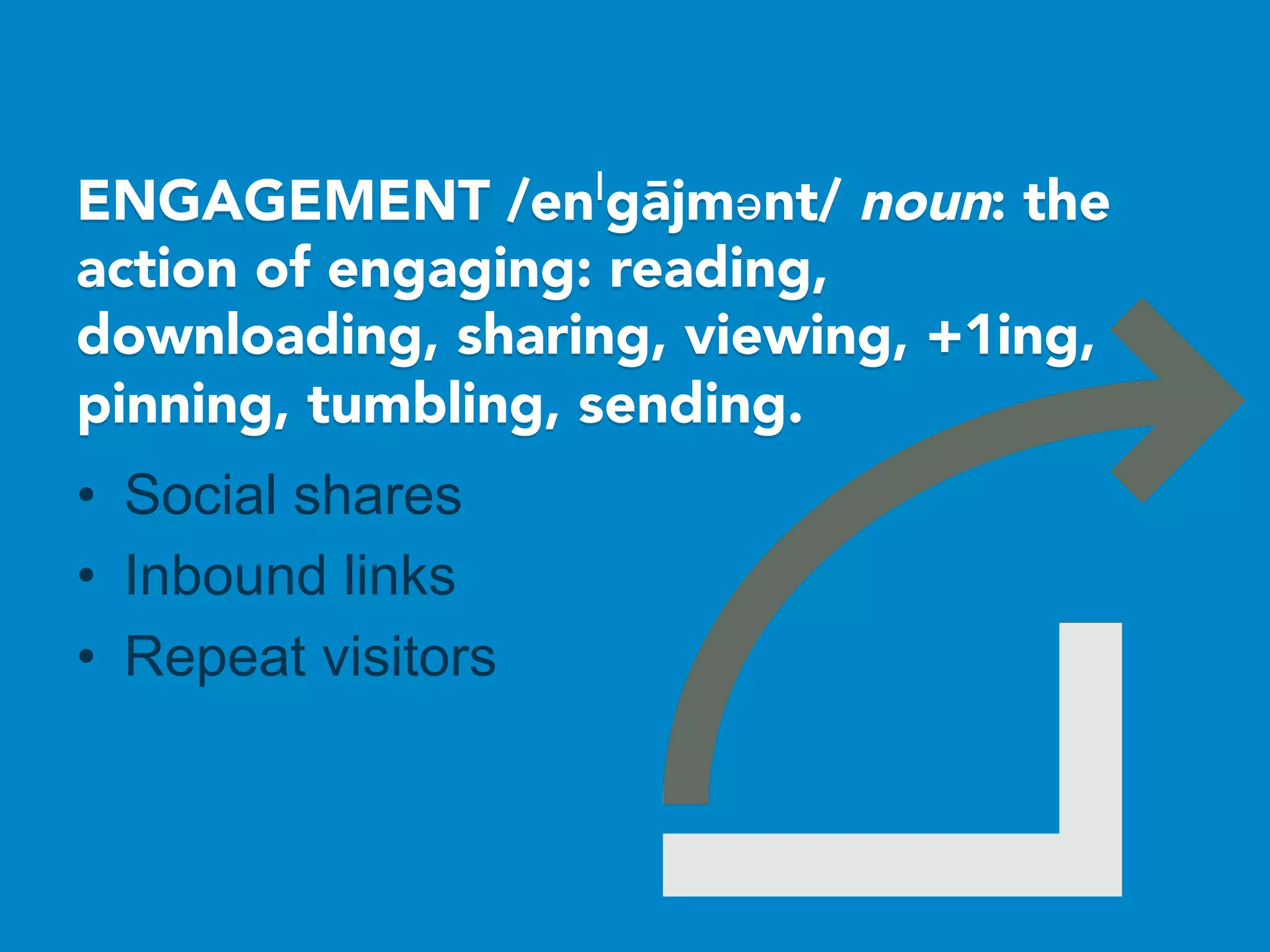 ENGAGEMENT /enˈgājmənt/ noun: the
action of engaging: reading,
downloading, sharing, viewing, +1ing,
pinning, tumbling, sending.
•  Social shares
•  Inbound links
•  Repeat visitors
 