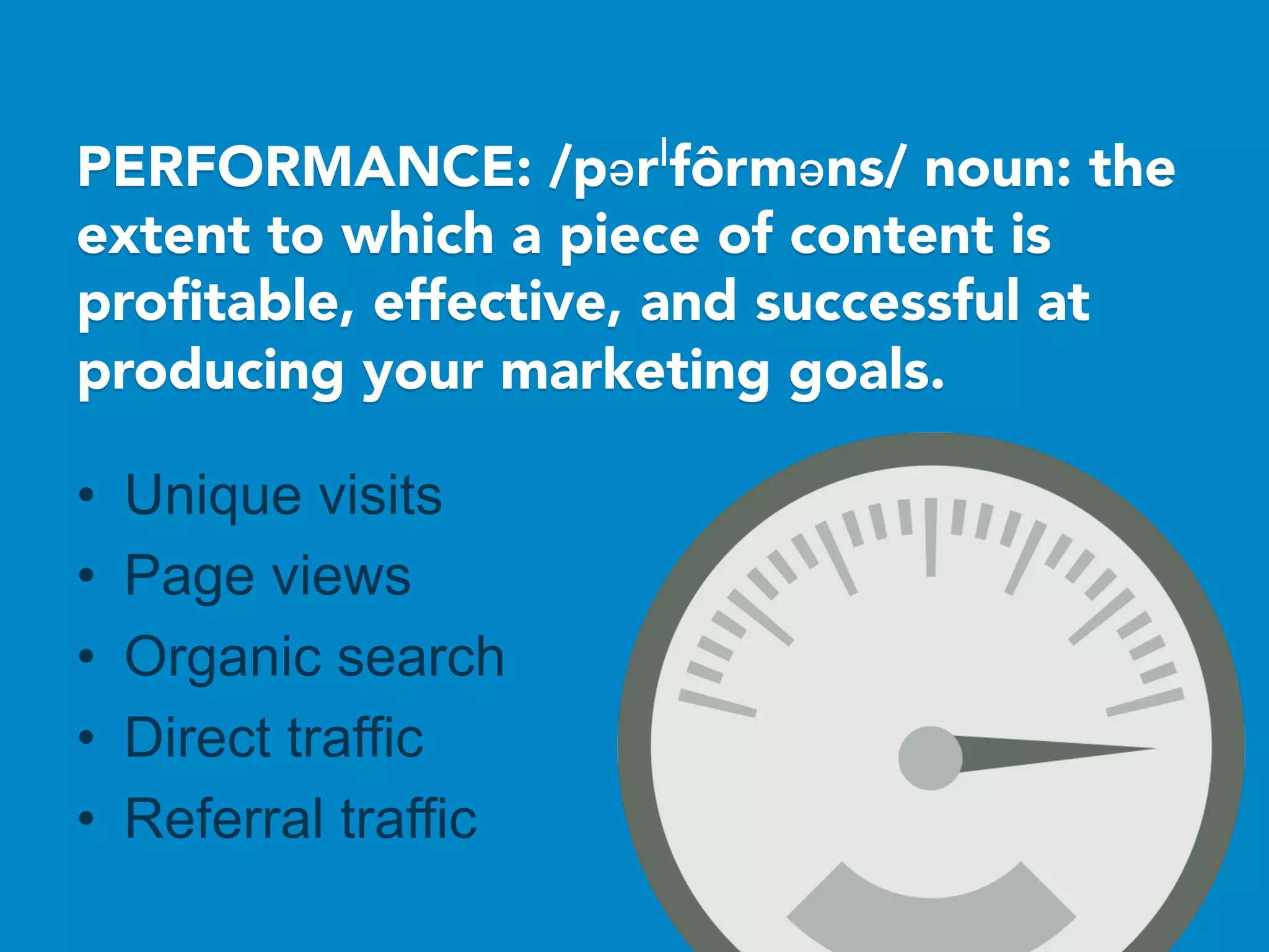 PERFORMANCE: /pərˈfôrməns/ noun: the
extent to which a piece of content is
proﬁtable, effective, and successful at
producing your marketing goals.

•  Unique visits
•  Page views
•  Organic search
•  Direct traffic
•  Referral traffic
 