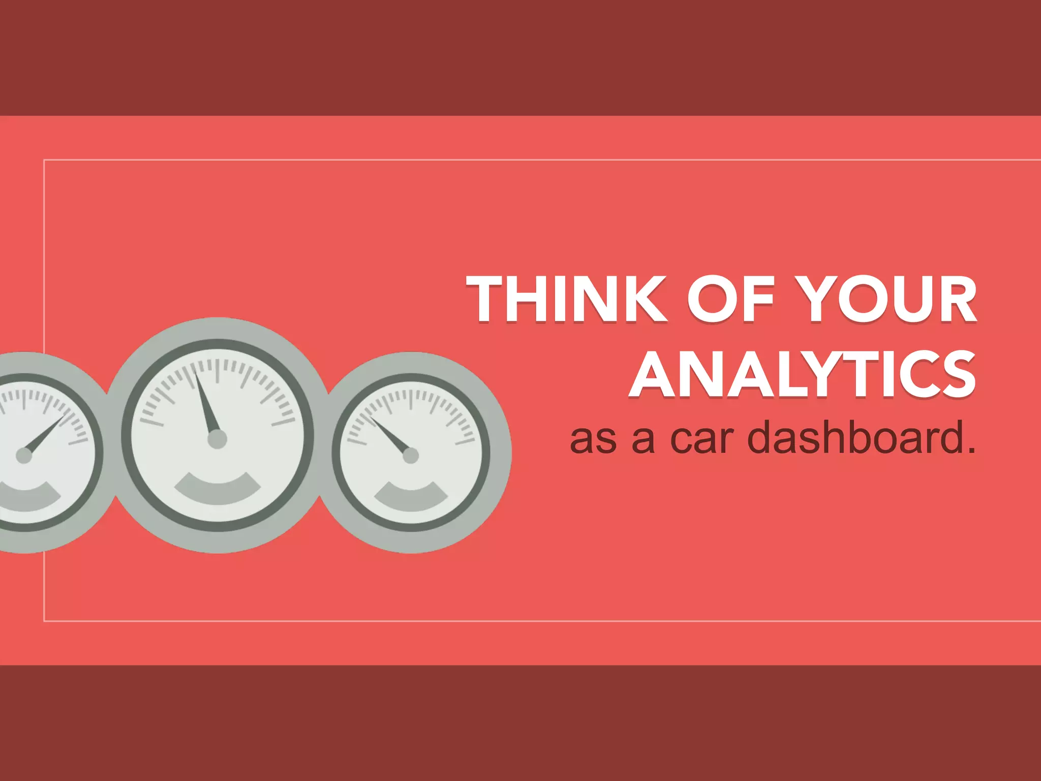 THINK OF YOUR
ANALYTICS
as a car dashboard.
 