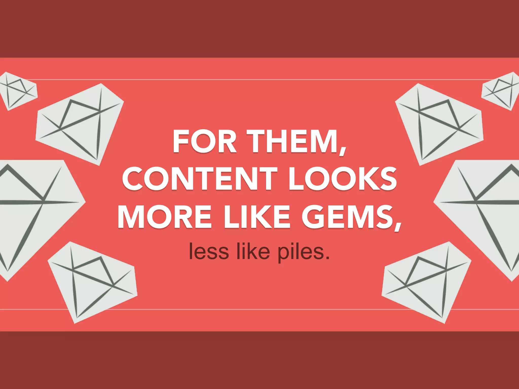 FOR THEM,
CONTENT LOOKS
MORE LIKE GEMS, 
less like piles.
 