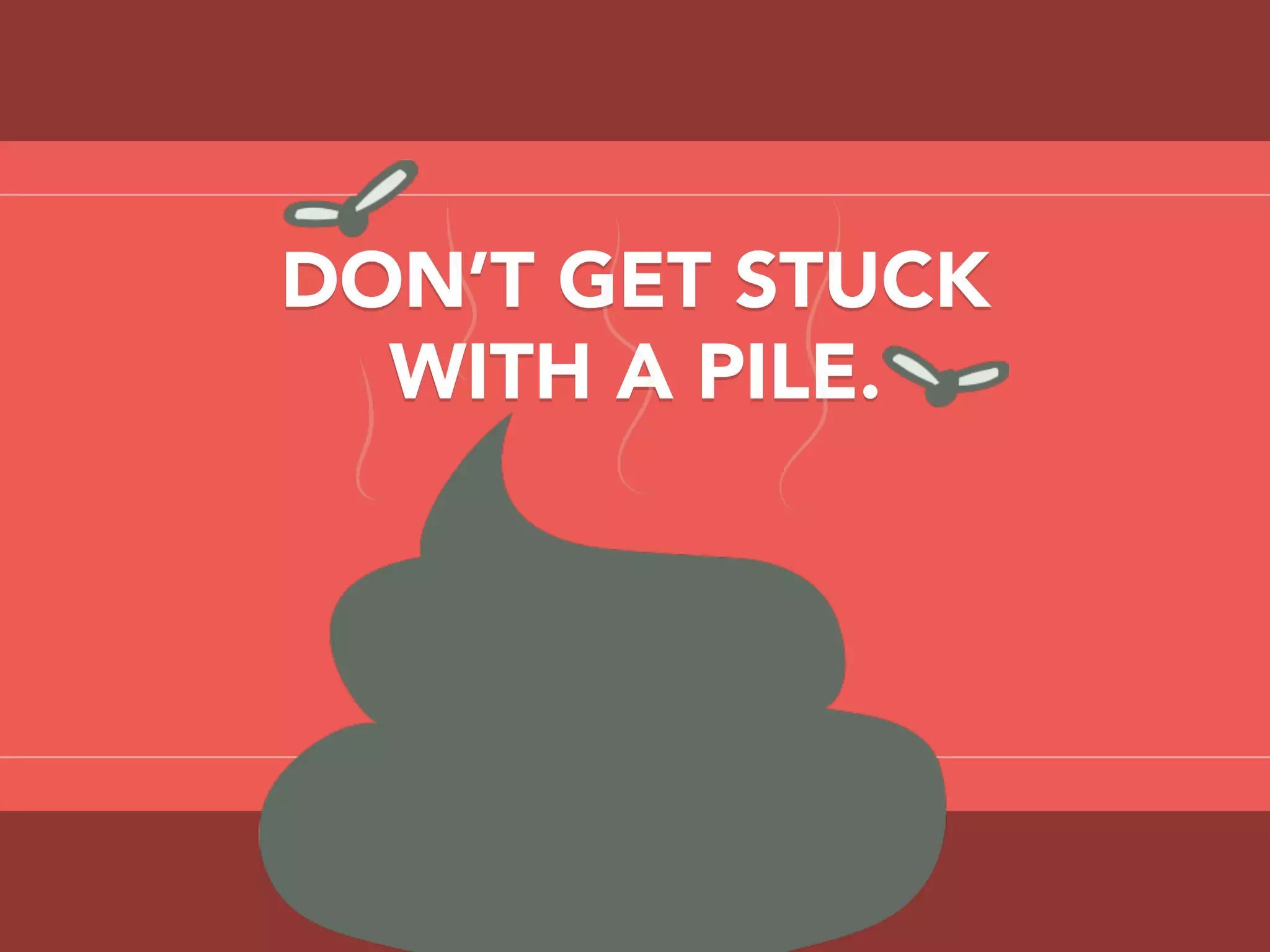 DON’T GET STUCK
WITH A PILE.
 