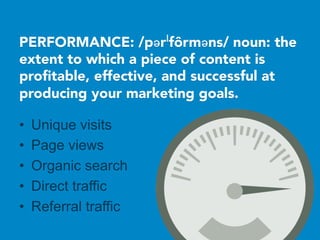PERFORMANCE: /pərˈfôrməns/ noun: the
extent to which a piece of content is
proﬁtable, effective, and successful at
producing your marketing goals.

•  Unique visits
•  Page views
•  Organic search
•  Direct traffic
•  Referral traffic
 