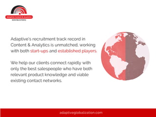 Adaptive’s recruitment track record in
Content & Analytics is unmatched, working
with both start-ups and established players.
We help our clients connect rapidly with
only the best salespeople who have both
relevant product knowledge and viable
existing contact networks.
adaptiveglobalization.com
 