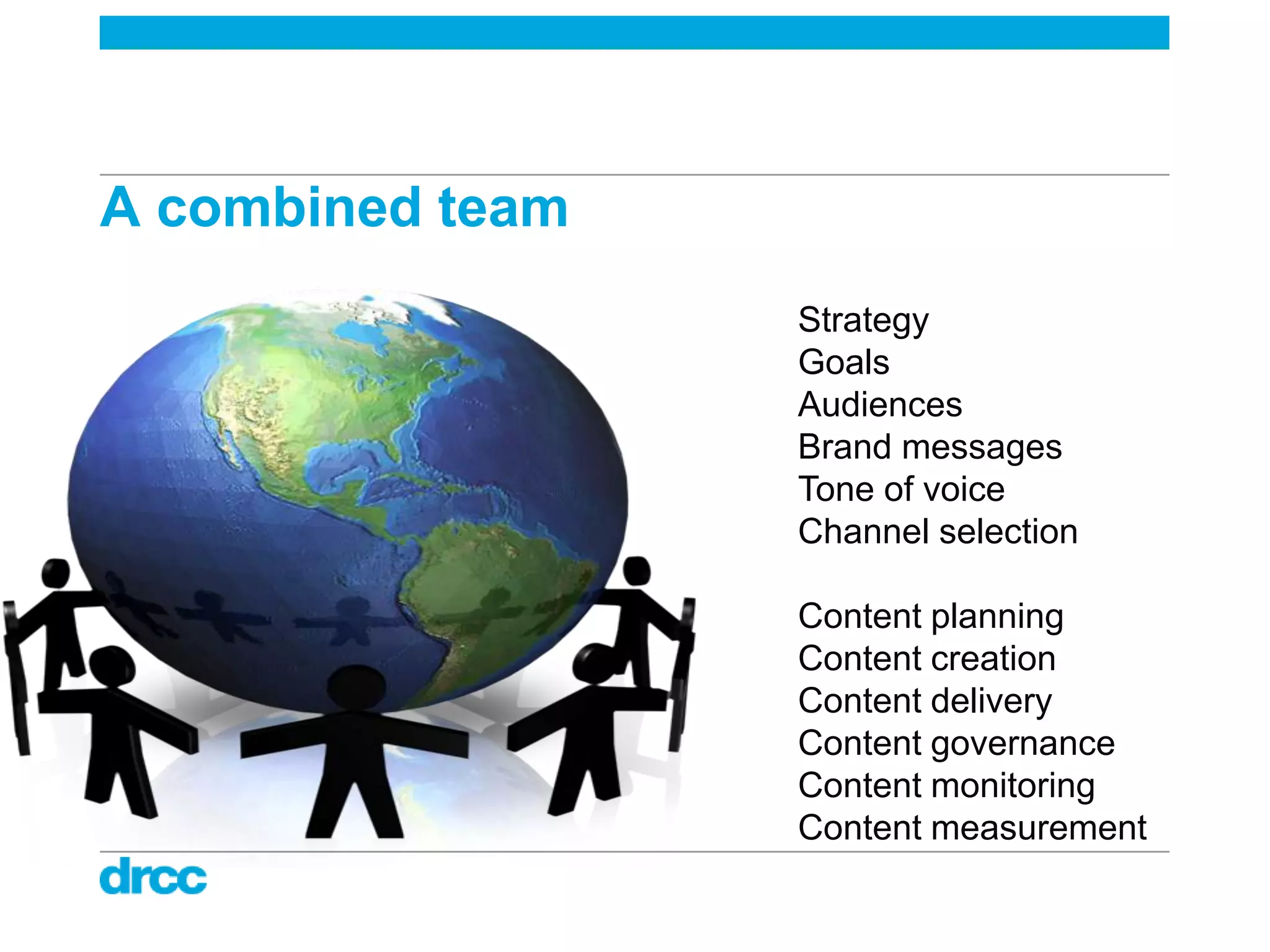 A combined team
                  Strategy
                  Goals
                  Audiences
                  Brand messages
                  Tone of voice
                  Channel selection

                  Content planning
                  Content creation
                  Content delivery
                  Content governance
                  Content monitoring
                  Content measurement
 
