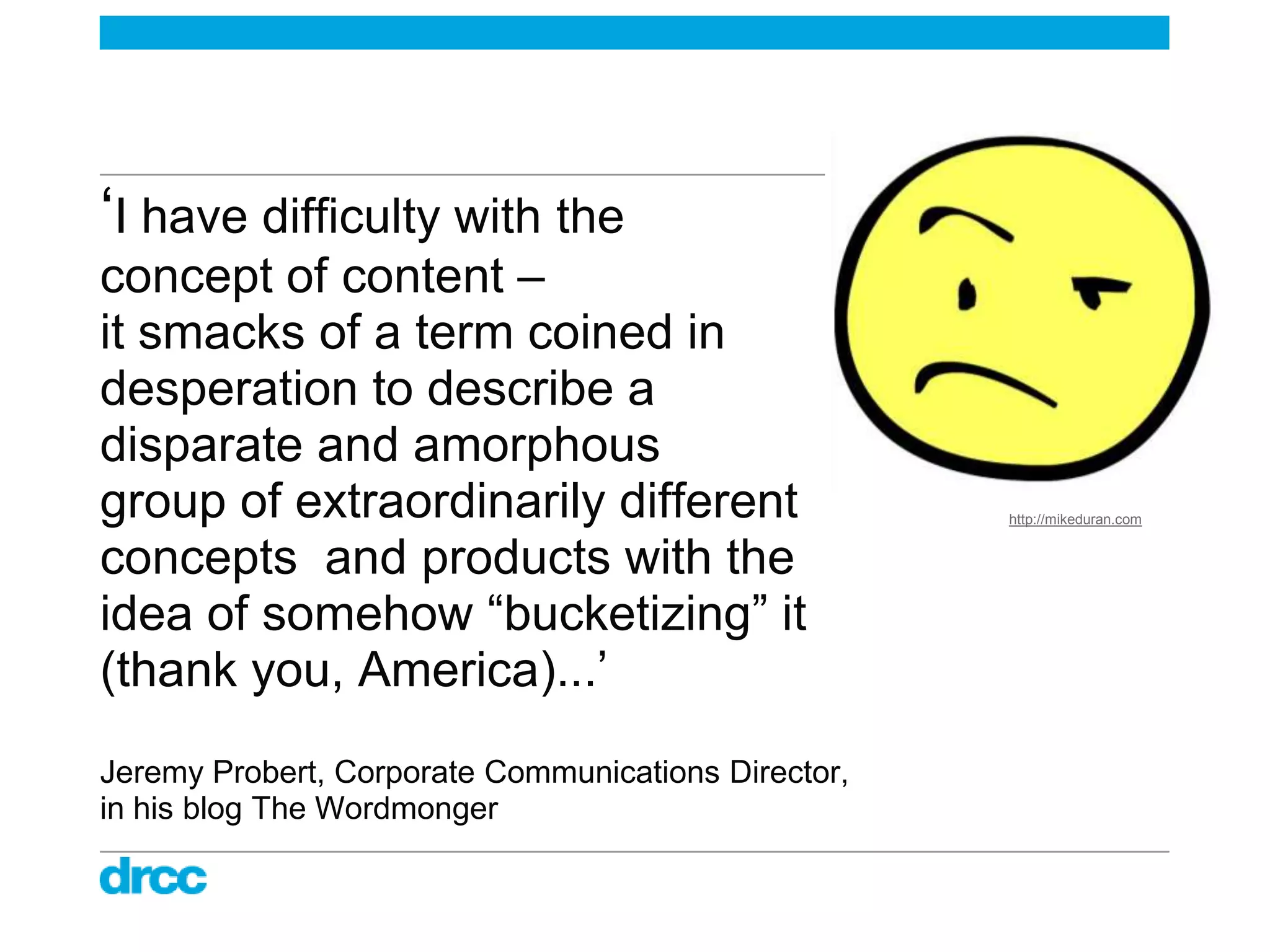 „I have difficulty with the
concept of content –
it smacks of a term coined in
desperation to describe a
disparate and amorphous
group of extraordinarily different                   http://mikeduran.com


concepts and products with the
idea of somehow “bucketizing” it
(thank you, America)...‟
Jeremy Probert, Corporate Communications Director,
in his blog The Wordmonger
 