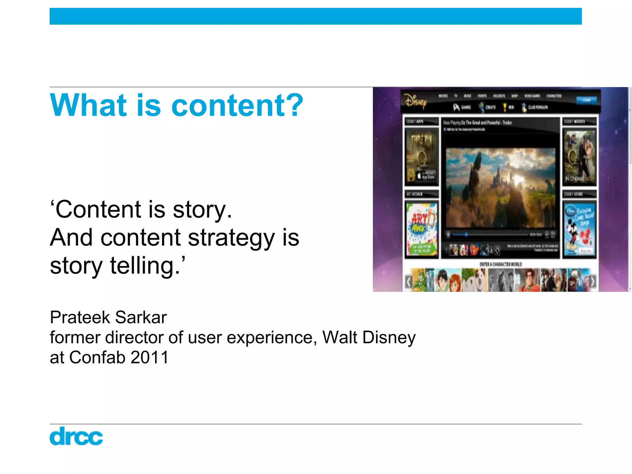 What is content?


„Content is story.
And content strategy is
story telling.‟

Prateek Sarkar
former director of user experience, Walt Disney
at Confab 2011
 
