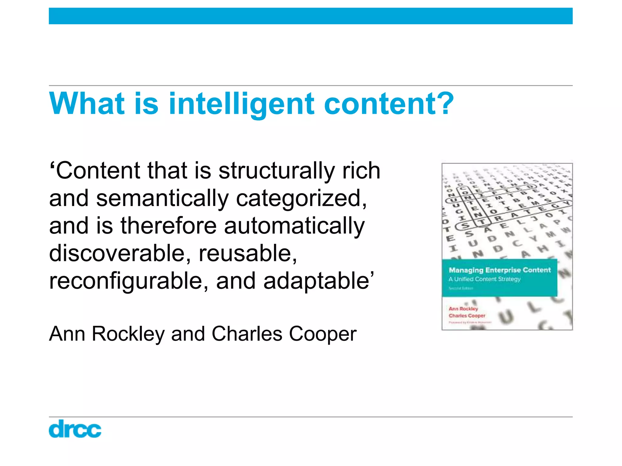 What is intelligent content?

‘Content that is structurally rich
and semantically categorized,
and is therefore automatically
discoverable, reusable,
reconfigurable, and adaptable‟

Ann Rockley and Charles Cooper
 