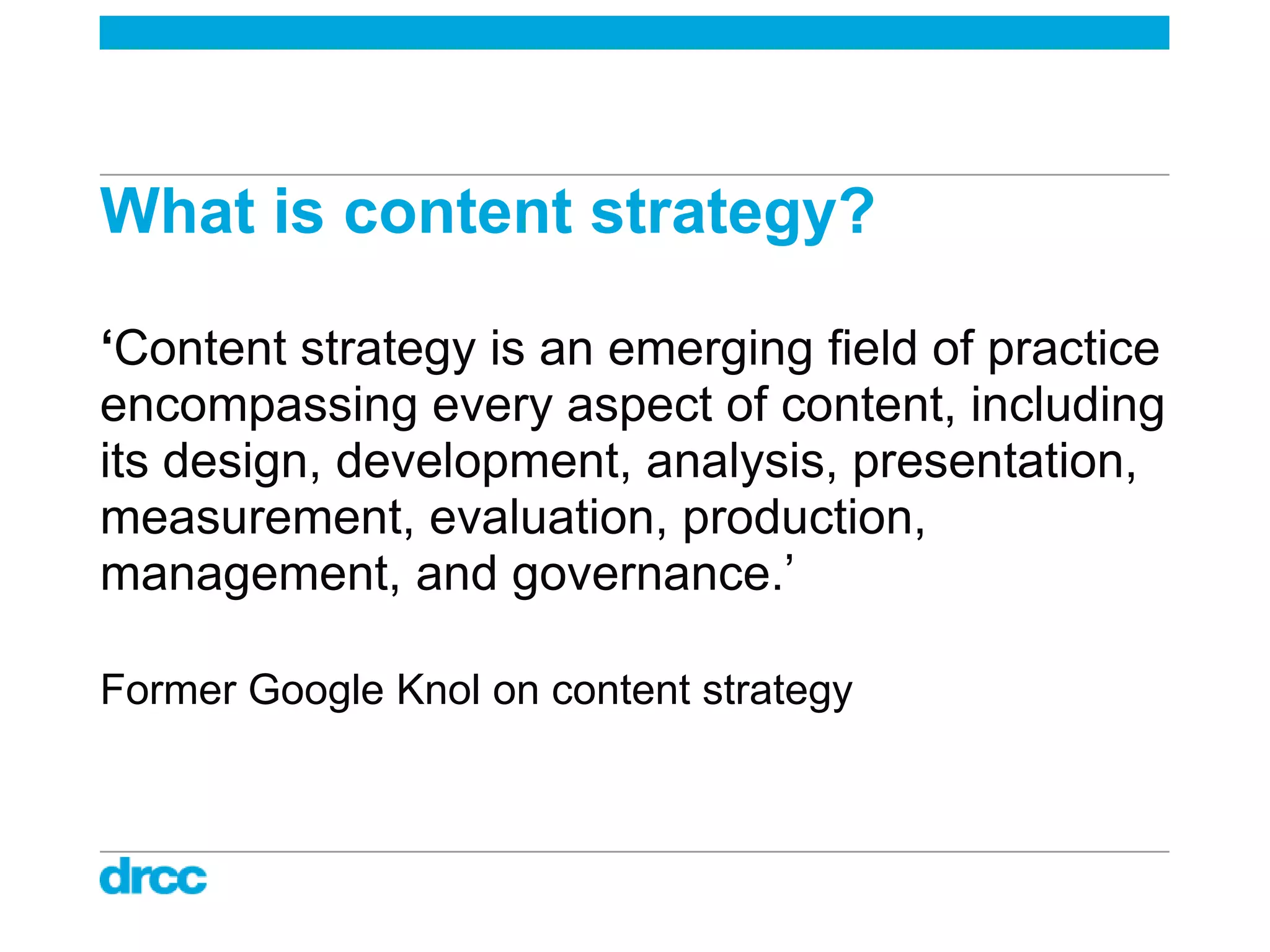 What is content strategy?

‘Content strategy is an emerging field of practice
encompassing every aspect of content, including
its design, development, analysis, presentation,
measurement, evaluation, production,
management, and governance.‟

Former Google Knol on content strategy
 