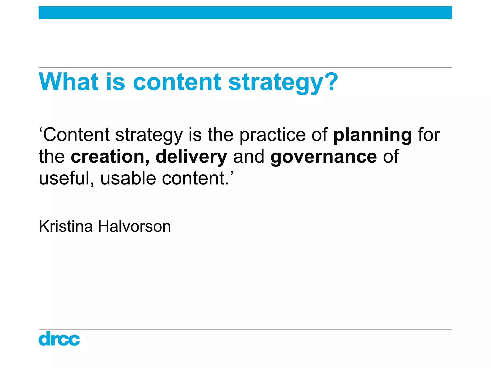 What is content strategy?

„Content strategy is the practice of planning for
the creation, delivery and governance of
useful, usable content.‟

Kristina Halvorson
 