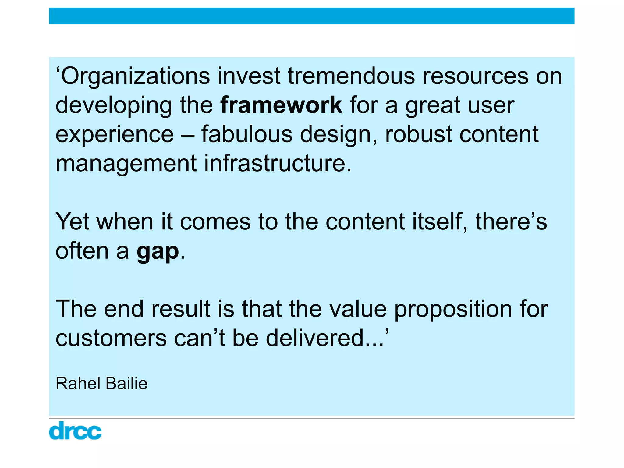 „Organizations invest tremendous resources on
developing the framework for a great user
experience – fabulous design, robust content
management infrastructure.

Yet when it comes to the content itself, there‟s
often a gap.

The end result is that the value proposition for
customers can‟t be delivered...‟
Rahel Bailie
 