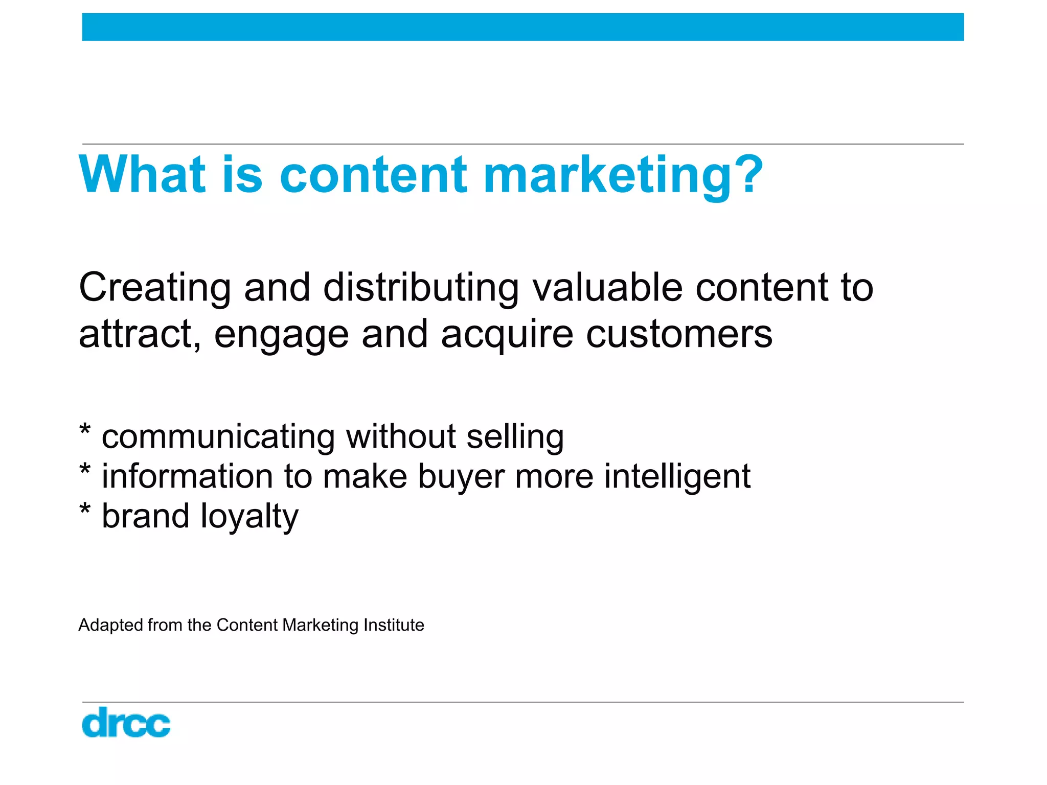 What is content marketing?

Creating and distributing valuable content to
attract, engage and acquire customers

* communicating without selling
* information to make buyer more intelligent
* brand loyalty

Adapted from the Content Marketing Institute
 