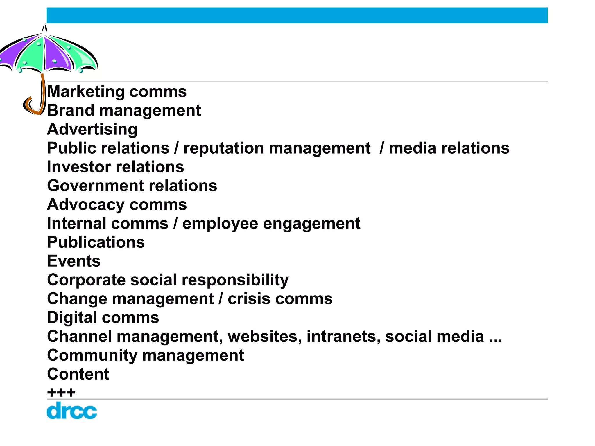 Marketing comms
Brand management
Advertising
Public relations / reputation management / media relations
Investor relations
Government relations
Advocacy comms
Internal comms / employee engagement
Publications
Events
Corporate social responsibility
Change management / crisis comms
Digital comms
Channel management, websites, intranets, social media ...
Community management
Content
+++
 