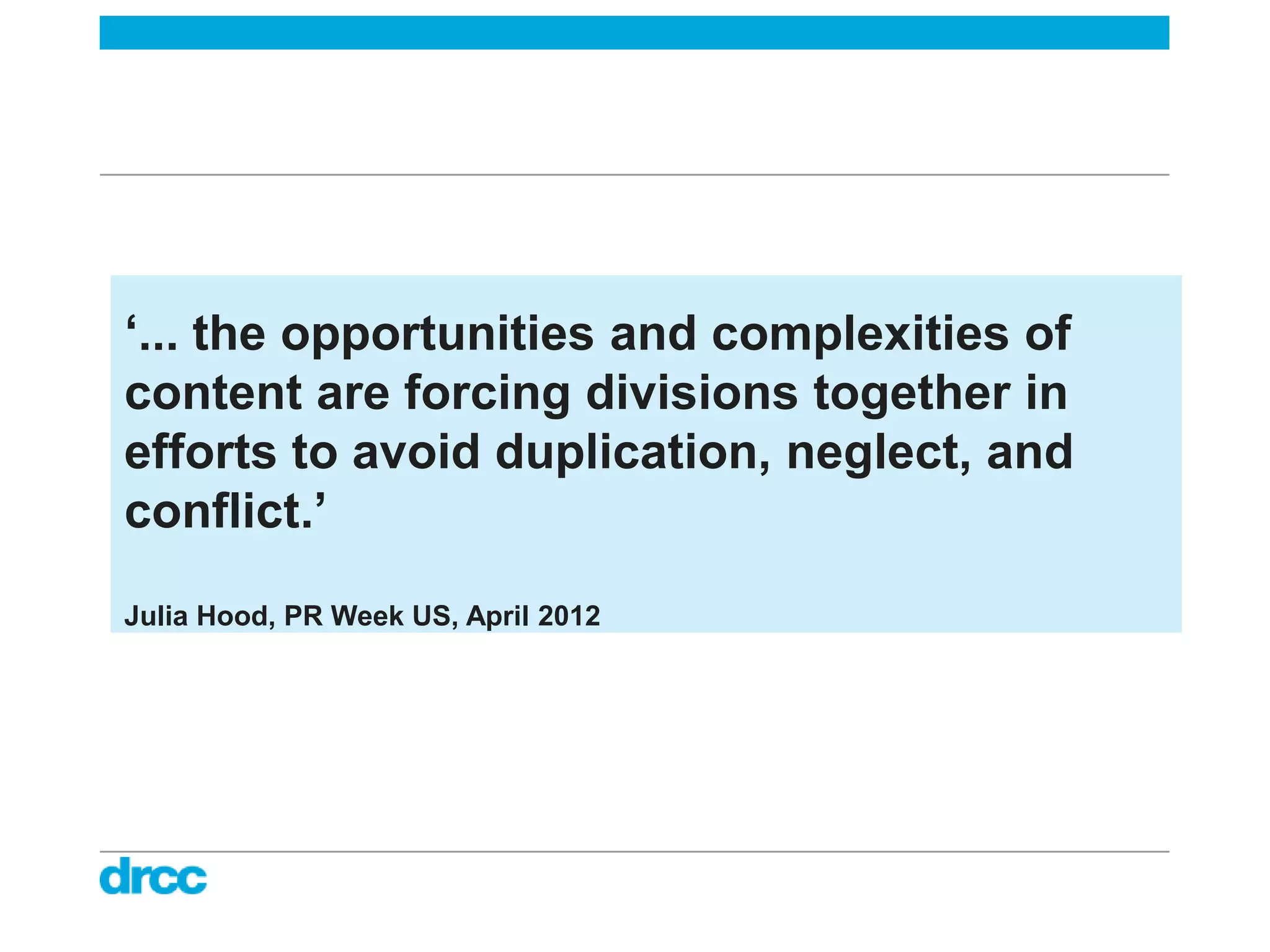 ‘... the opportunities and complexities of
content are forcing divisions together in
efforts to avoid duplication, neglect, and
conflict.’
Julia Hood, PR Week US, April 2012
 
