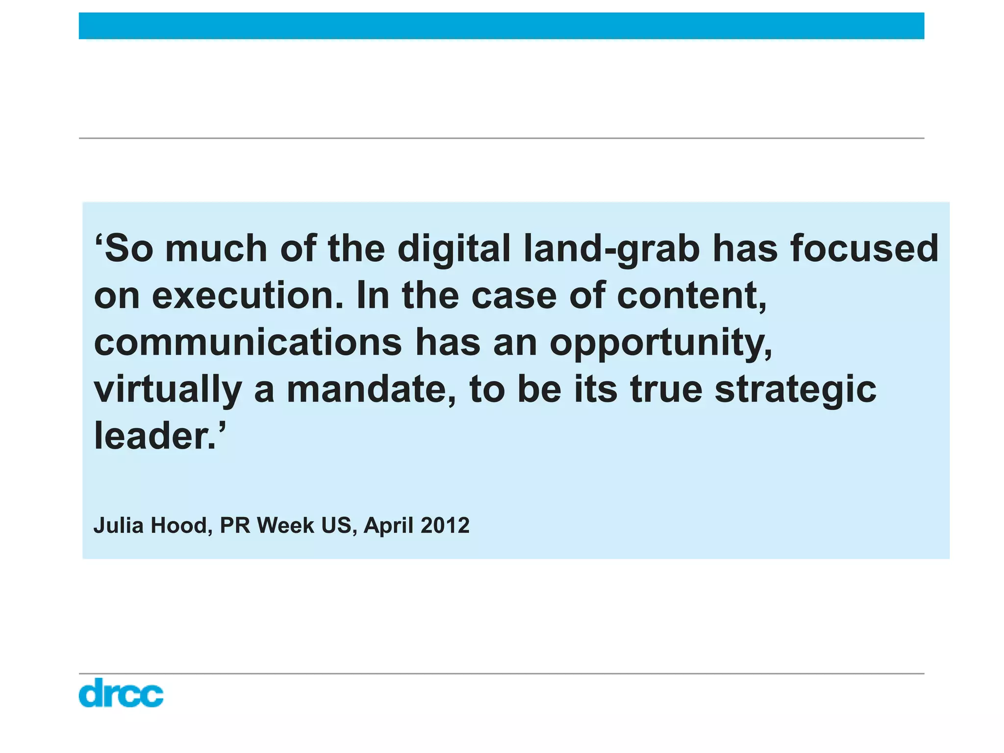 ‘So much of the digital land-grab has focused
on execution. In the case of content,
communications has an opportunity,
virtually a mandate, to be its true strategic
leader.’

Julia Hood, PR Week US, April 2012
 