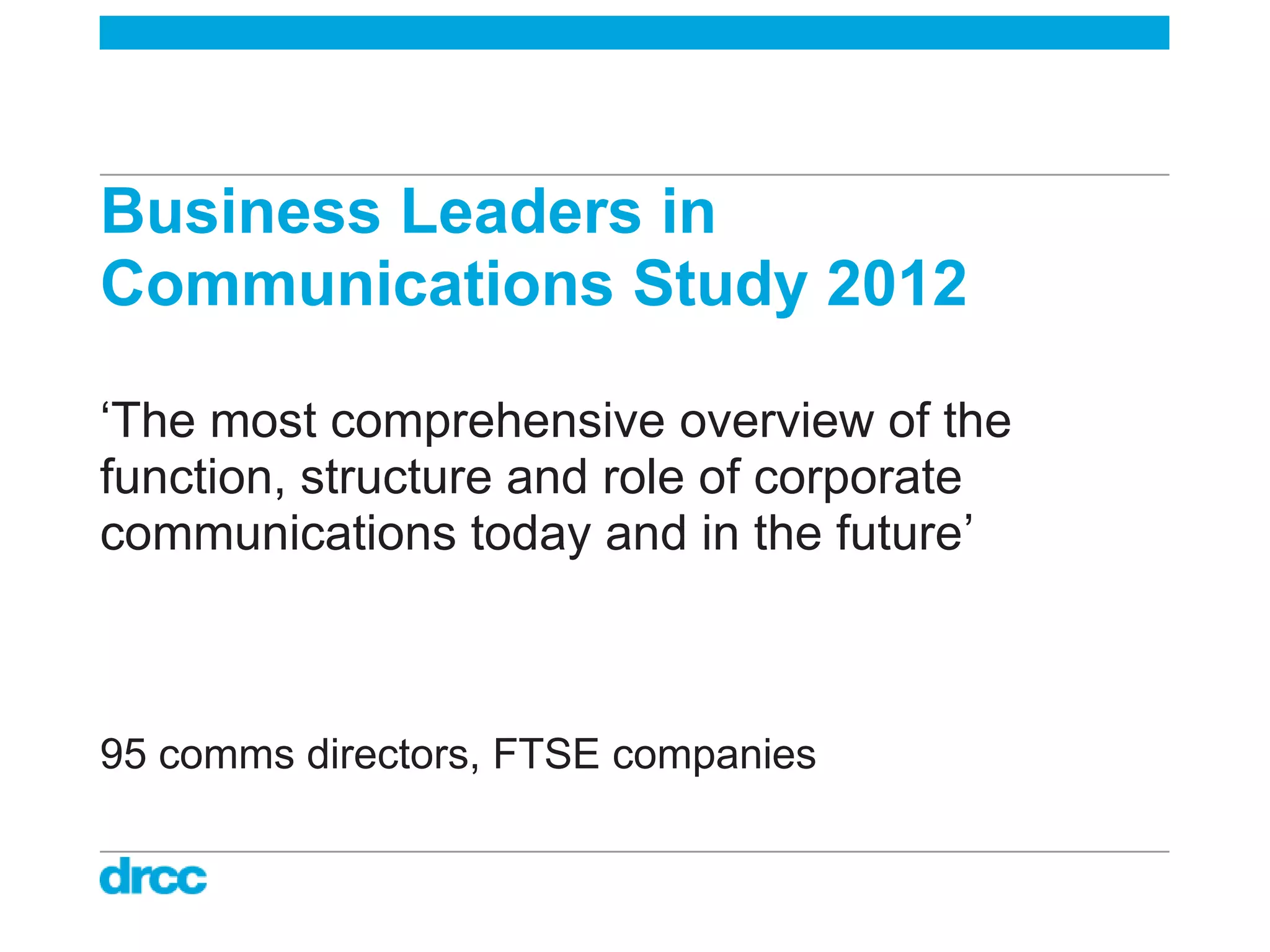 Business Leaders in
Communications Study 2012

„The most comprehensive overview of the
function, structure and role of corporate
communications today and in the future‟



95 comms directors, FTSE companies
 