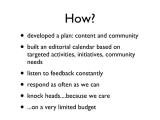 How? developed a plan: content and community built an editorial calendar based on targeted activities, initiatives, community needs listen to feedback constantly respond as often as we can knock heads....because we care ...on a very limited budget 