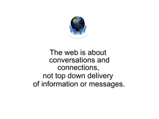 The web is about conversations and connections,  not top down delivery of information or messages. 