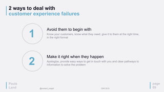 2 ways to deal with
customer experience failures
page
09
Avoid them to begin with
Know your customers, know what they need, give it to them at the right time,
in the right format
Make it right when they happen
Apologize, provide easy ways to get in touch with you and clear pathways to
information to solve the problem
1
2
Paula
Land @content_insight IDW 2015
 