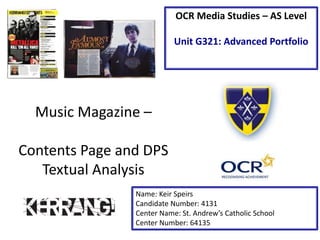 Music Magazine –
Contents Page and DPS
Textual Analysis
Name: Keir Speirs
Candidate Number: 4131
Center Name: St. Andrew’s Catholic School
Center Number: 64135
OCR Media Studies – AS Level
Unit G321: Advanced Portfolio
 
