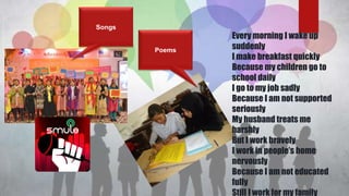 Poems
Every morning I wake up
suddenly
I make breakfast quickly
Because my children go to
school daily
I go to my job sadly
Because I am not supported
seriously
My husband treats me
harshly
But I work bravely
I work in people’s home
nervously
Because I am not educated
fully
Still I work for my family
Songs
 