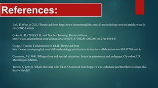 References:
Ball, P. What is CLIL? Retrieved from http://www.onestopenglish.com/clil/methodology/articles/article-what-is-
clil/500453.article
Çekrezi , R. (2011)CLIL and Teacher Training. Retrieved from
http://www.sciencedirect.com/science/article/pii/S1877042811009256 on 27th Feb 017
Clegg,J. Teacher Collaboration in CLIL. Retrieved from
http://www.onestopenglish.com/clil/methodology/articles/article-teacher-collaboration-in-clil/157768.article
Cummins, J. (1984). Bilingualism and special education: Issues in assessment and pedagogy. Clevedon, UK:
Multilingual Matters.
Terrell, S. (2016). What's the Deal with CLIL? Retrieved from https://www.slideshare.net/ShellTerrell/whats-the-
deal-with-clil?
 