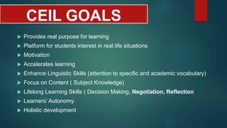 CEIL GOALS
 Provides real purpose for learning
 Platform for students interest in real life situations
 Motivation
 Accelerates learning
 Enhance Linguistic Skills (attention to specific and academic vocabulary)
 Focus on Content ( Subject Knowledge)
 Lifelong Learning Skills ( Decision Making, Negotiation, Reflection
 Learners’ Autonomy
 Holistic development
 