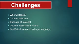 Challenges
 Who will teach?
 Content selection
 Shortage of material
 Unclear assessment criteria
 Insufficient exposure to target language
 