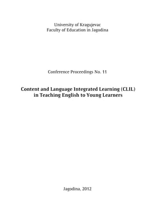 University of Kragujevac
Faculty of Education in Jagodina
Conference Proceedings No. 11
Content and Language Integrated Learning (CLIL)
in Teaching English to Young Learners
Jagodina, 2012
 