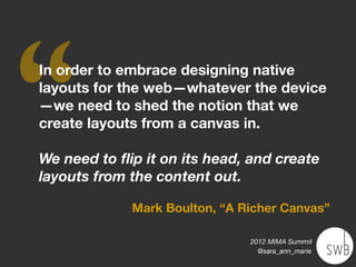 ‘‘
In order to embrace designing native
layouts for the web—whatever the device
—we need to shed the notion that we
create layouts from a canvas in.

We need to ﬂip it on its head, and create
layouts from the content out.

             Mark Boulton, “A Richer Canvas”

                               2012 MIMA Summit
                                 @sara_ann_marie
 