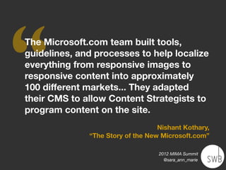 ‘‘
The Microsoft.com team built tools,
guidelines, and processes to help localize
everything from responsive images to
responsive content into approximately
100 different markets... They adapted
their CMS to allow Content Strategists to
program content on the site.
                                   Nishant Kothary,
              “The Story of the New Microsoft.com”

                                   2012 MIMA Summit
                                     @sara_ann_marie
 