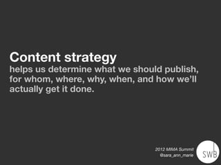 Content strategy
helps us determine what we should publish,
for whom, where, why, when, and how we’ll
actually get it done.




                                2012 MIMA Summit
                                  @sara_ann_marie
 