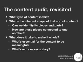 The content audit, revisited
✦    What type of content is this?
✦    What’s the inherent shape of that sort of content?
    - Can we identify its pieces and parts?
    - How are those pieces connected to one
      another?
✦    What does it take to make it whole?
    - What’s essential for the content to be
      meaningful?
    - What’s extra or secondary?


                                        2012 MIMA Summit
                                          @sara_ann_marie
 