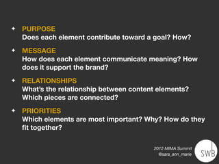 ✦   PURPOSE
    Does each element contribute toward a goal? How?
✦   MESSAGE
    How does each element communicate meaning? How
    does it support the brand?
✦   RELATIONSHIPS
    What’s the relationship between content elements?
    Which pieces are connected?
✦   PRIORITIES
    Which elements are most important? Why? How do they
    ﬁt together?

                                          2012 MIMA Summit
                                            @sara_ann_marie
 