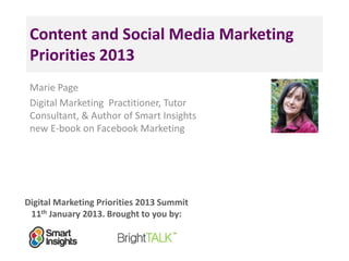 Digital Marketing Priorities 2013 Summit
11th January 2013. Brought to you by:
Content and Social Media Marketing
Priorities 2013
Marie Page
Digital Marketing Practitioner, Tutor
Consultant, & Author of Smart Insights
new E-book on Facebook Marketing
<Insert
a headshot
pic>
 