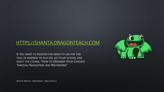 HTTPS://SHANTA.DRAGONTEACH.COM
IF YOU WANT TO REGISTER FOR DEMO TO USE FOR THIS
TALK, (A SANDBOX TO PLAY IN), GO TO MY SCHOOL AND
SELECT THE COURSE, “HOW TO ORGANIZE YOUR CONTENT
THROUGH NAVIGATION AND WAYFINDING”
Shanta R. Nathwani - @shantaDotCa - https://shanta.ca
 