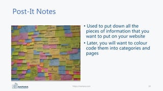 Post-It Notes
• Used to put down all the
pieces of information that you
want to put on your website
• Later, you will want to colour
code them into categories and
pages
https://namara.com 10
 