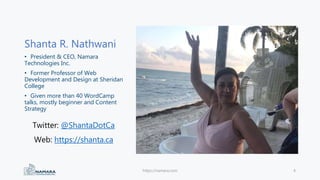 Shanta R. Nathwani
• President & CEO, Namara
Technologies Inc.
• Former Professor of Web
Development and Design at Sheridan
College
• Given more than 40 WordCamp
talks, mostly beginner and Content
Strategy
https://namara.com 4
Twitter: @ShantaDotCa
Web: https://shanta.ca
 