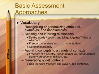 Basic Assessment
Approaches
   Vocabulary
    – Recognizing or generalizing attributes,
      examples, and nonexamples.
    – Sensing and inferring relationship
          Do the words freedom and jail go together? Why or
           why not?
          Freedom is to slave as _____ is to student.
          Categorize/classify
    – Applying concepts to a variety of contexts
          Freedom of a country, freedom from jail, freedom from
           slavery, freedom of religion, etc.
    – Generating novel contexts
          Use the word freedom and slavery in a sentence.
 