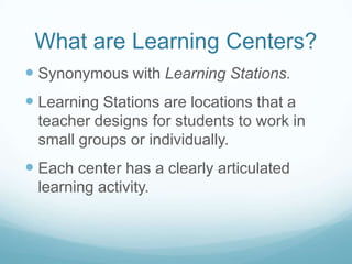 What are Learning Centers?
 Synonymous with Learning Stations.
 Learning Stations are locations that a
 teacher designs for students to work in
 small groups or individually.
 Each center has a clearly articulated
 learning activity.
 