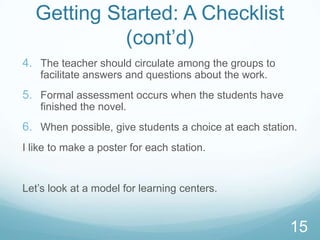 Getting Started: A Checklist
            (cont‟d)
4. The teacher should circulate among the groups to
    facilitate answers and questions about the work.
5. Formal assessment occurs when the students have
    finished the novel.
6. When possible, give students a choice at each station.
I like to make a poster for each station.


Let‟s look at a model for learning centers.


                                                       15
 